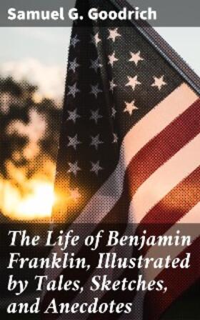 Goodrich |  The Life of Benjamin Franklin, Illustrated by Tales, Sketches, and Anecdotes | eBook | Sack Fachmedien