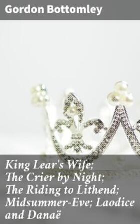 Bottomley |  King Lear's Wife; The Crier by Night; The Riding to Lithend; Midsummer-Eve; Laodice and Danaë | eBook | Sack Fachmedien