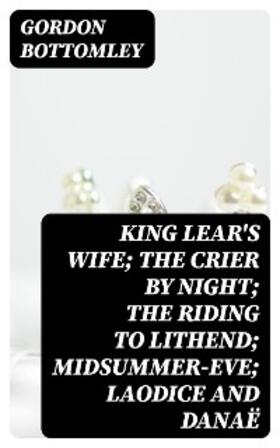 Bottomley |  King Lear's Wife; The Crier by Night; The Riding to Lithend; Midsummer-Eve; Laodice and Danaë | eBook | Sack Fachmedien