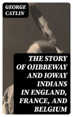 Catlin |  The Story of Ojibbeway and Ioway Indians in England, France, and Belgium | eBook | Sack Fachmedien