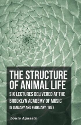 Agassiz |  The Structure of Animal Life - Six Lectures Delivered at the Brooklyn Academy of Music in January and February, 1862 | eBook | Sack Fachmedien