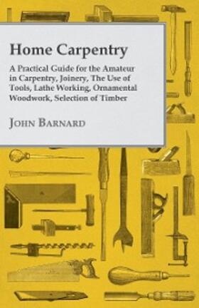 Barnard |  Home Carpentry - A Practical Guide for the Amateur in Carpentry, Joinery, the Use of Tools, Lathe Working, Ornamental Woodwork, Selection of Timber, Etc. | eBook | Sack Fachmedien