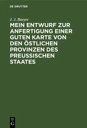 Baeyer | Mein Entwurf zur Anfertigung einer guten Karte von den östlichen Provinzen des Preussischen Staates | Buch | 978-3-11-110361-7 | www.sack.de