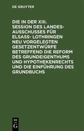  Die in der XIII. Session des Landesausschusses für Elsaß- Lothringen neu vorgelegten Gesetzentwürfe betreffend die Reform des Grundeigenthums und Hypothekenrechts und die Einführung des Grundbuchs | eBook | Sack Fachmedien