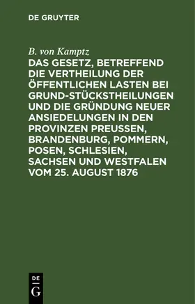 Kamptz | Das Gesetz, betreffend die Vertheilung der öffentlichen Lasten bei Grundstückstheilungen und die Gründung neuer Ansiedelungen in den Provinzen Preußen, Brandenburg, Pommern, Posen, Schlesien, Sachsen und Westfalen vom 25. August 1876 | Buch | 978-3-11-239845-6 | www.sack.de
