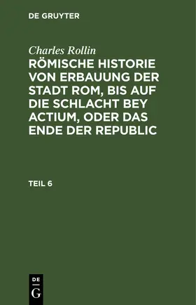 Rollin |  Charles Rollin: Römische Historie von Erbauung der Stadt Rom, bis auf die Schlacht bey Actium, oder das Ende der Republic. Teil 6 | eBook | Sack Fachmedien