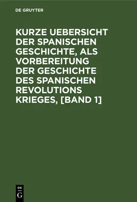 Degruyter |  Kurze Uebersicht der spanischen Geschichte, als Vorbereitung der Geschichte des spanischen Revolutions Krieges, [Band 1] | Buch |  Sack Fachmedien