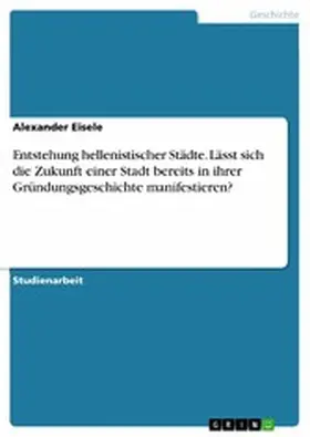 Eisele |  Entstehung hellenistischer Städte. Lässt sich die Zukunft einer Stadt bereits in ihrer Gründungsgeschichte manifestieren? | eBook | Sack Fachmedien