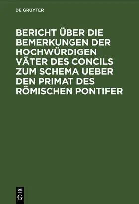 Degruyter |  Bericht über die Bemerkungen der hochwürdigen Väter des Concils zum Schema ueber den Primat des Römischen Pontifer | Buch |  Sack Fachmedien
