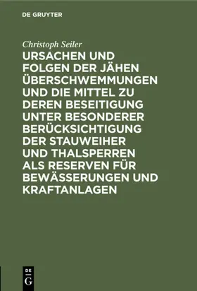Seiler | Ursachen und Folgen der jähen Überschwemmungen und die Mittel zu deren Beseitigung unter besonderer Berücksichtigung der Stauweiher und Thalsperren als Reserven für Bewässerungen und Kraftanlagen | E-Book | www.sack.de