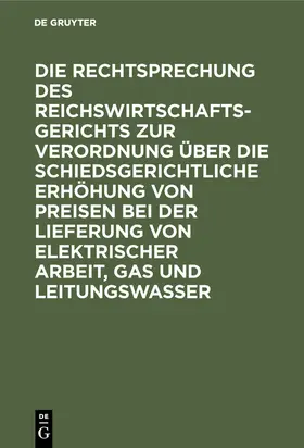 Degruyter |  Die Rechtsprechung des Reichswirtschaftsgerichts zur Verordnung über die schiedsgerichtliche Erhöhung von Preisen bei der Lieferung von elektrischer Arbeit, Gas und Leitungswasser | Buch |  Sack Fachmedien