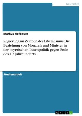 Hofbauer |  Regierung im Zeichen des Liberalismus.Die Beziehung von Monarch und Minister in der bayerischen Innenpolitik gegen Ende des 19. Jahrhunderts | Buch |  Sack Fachmedien