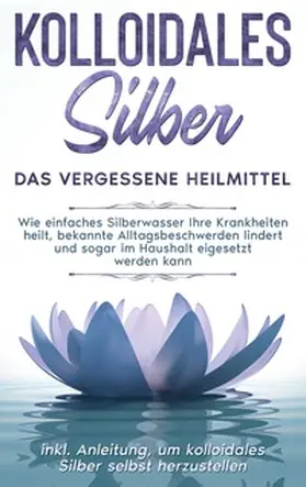 Kohl |  Kolloidales Silber - das vergessene Heilmittel: Wie einfaches Silberwasser Ihre Krankheiten heilt, bekannte Alltagsbeschwerden lindert und sogar im Haushalt eigesetzt werden kann - inkl. Anleitung, um kolloidales Silber selbst herzustellen | Buch |  Sack Fachmedien