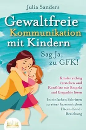 Sanders |  GEWALTFREIE KOMMUNIKATION MIT KINDERN - Sag Ja, zu GFK!: Kinder richtig verstehen und Konflikte mit Respekt und Empathie lösen - In einfachen Schritten zu einer harmonischen Eltern-Kind-Beziehung | eBook | Sack Fachmedien