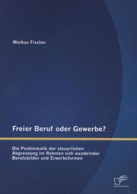 Fischer |  Freier Beruf oder Gewerbe? Die Problematik der steuerlichen Abgrenzung im Rahmen sich wandelnder Berufsbilder und Erwerbsformen | Buch |  Sack Fachmedien