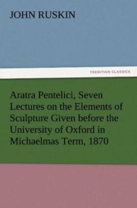 Ruskin |  Aratra Pentelici, Seven Lectures on the Elements of Sculpture Given before the University of Oxford in Michaelmas Term, 1870 | Buch |  Sack Fachmedien
