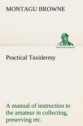 Browne |  Practical Taxidermy A manual of instruction to the amateur in collecting, preserving, and setting up natural history specimens of all kinds. To which is added a chapter upon the pictorial arrangement of museums. With additional instructions in modelling and artistic taxidermy. | Buch |  Sack Fachmedien