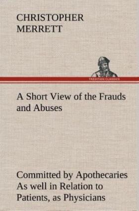 Merrett |  A Short View of the Frauds and Abuses Committed by Apothecaries As well in Relation to Patients, as Physicians: And Of the only Remedy thereof by Physicians making their own Medicines. | Buch |  Sack Fachmedien
