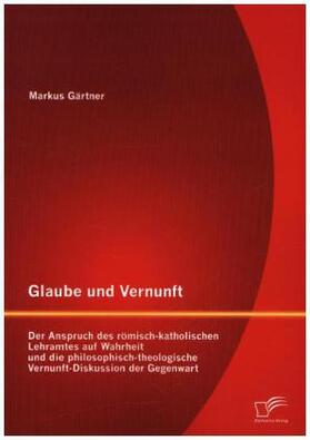 Gärtner |  Glaube und Vernunft: Der Anspruch des römisch-katholischen Lehramtes auf Wahrheit und die philosophisch-theologische Vernunft-Diskussion der Gegenwart | Buch |  Sack Fachmedien
