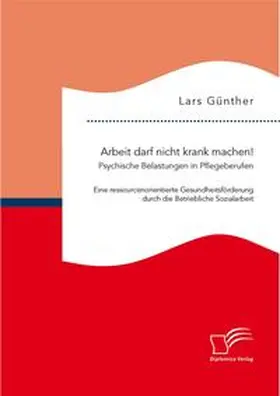 Günther |  Arbeit darf nicht krank machen! Psychische Belastungen in Pflegeberufen - Eine ressourcenorientierte Gesundheitsförderung durch die Betriebliche Sozialarbeit | Buch |  Sack Fachmedien