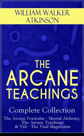 Atkinson |  THE ARCANE TEACHINGS - Complete Collection: The Arcane Formulas - Mental Alchemy, The Arcane Teachings & Vril - The Vital Magnetism (Annotated) | eBook | Sack Fachmedien